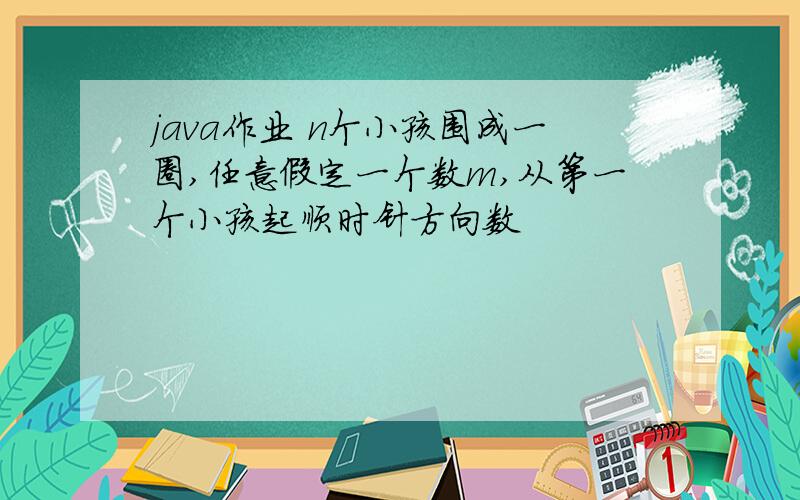 java作业 n个小孩围成一圈,任意假定一个数m,从第一个小孩起顺时针方向数