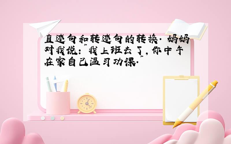 直述句和转述句的转换. 妈妈对我说:"我上班去了,你中午在家自己温习功课."