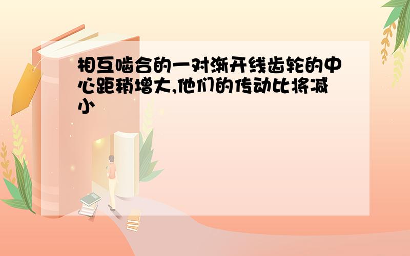 相互啮合的一对渐开线齿轮的中心距稍增大,他们的传动比将减小