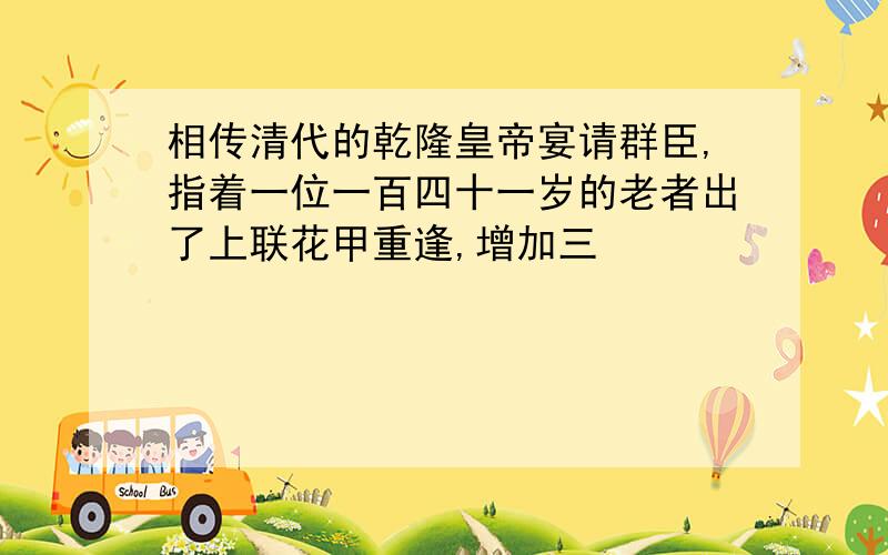 相传清代的乾隆皇帝宴请群臣,指着一位一百四十一岁的老者出了上联花甲重逢,增加三