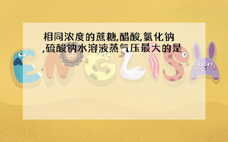 相同浓度的蔗糖,醋酸,氯化钠,硫酸钠水溶液蒸气压最大的是