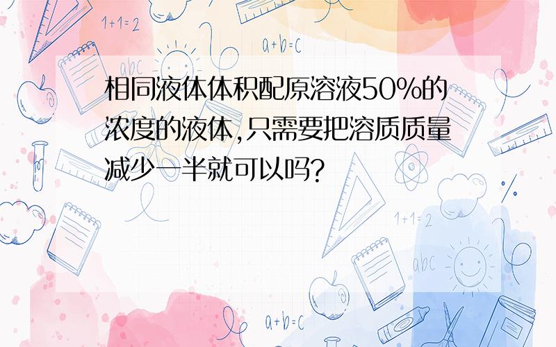 相同液体体积配原溶液50%的浓度的液体,只需要把溶质质量减少一半就可以吗?