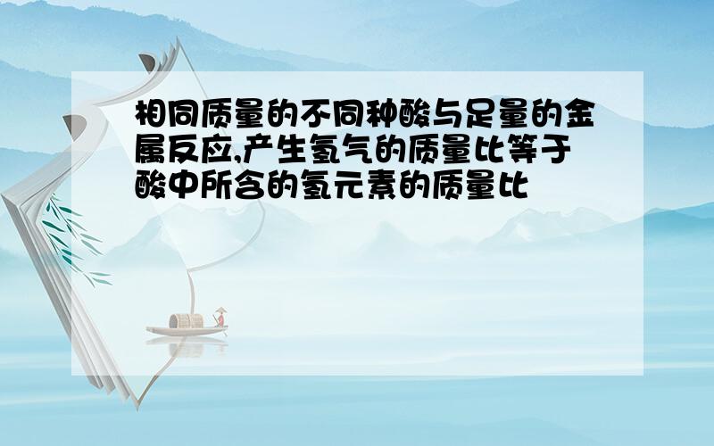 相同质量的不同种酸与足量的金属反应,产生氢气的质量比等于酸中所含的氢元素的质量比