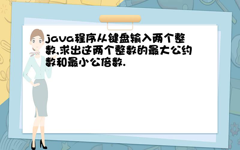 java程序从键盘输入两个整数,求出这两个整数的最大公约数和最小公倍数.