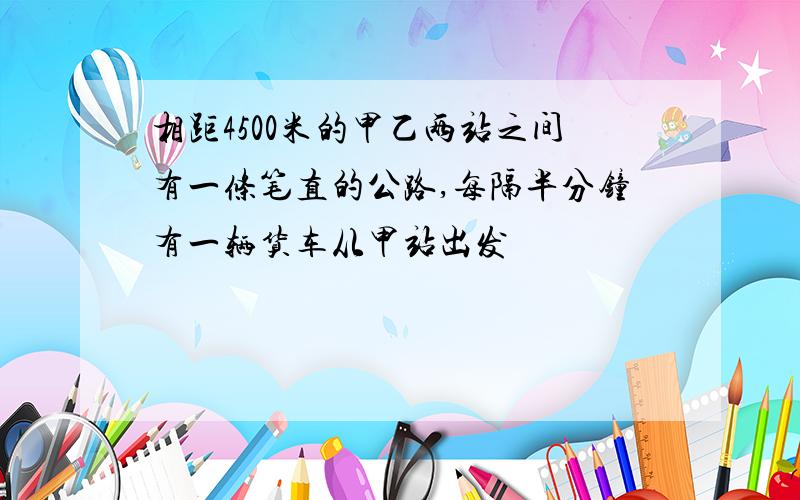 相距4500米的甲乙两站之间有一条笔直的公路,每隔半分钟有一辆货车从甲站出发