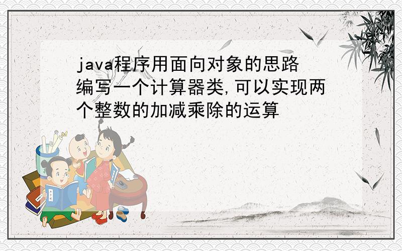 java程序用面向对象的思路编写一个计算器类,可以实现两个整数的加减乘除的运算