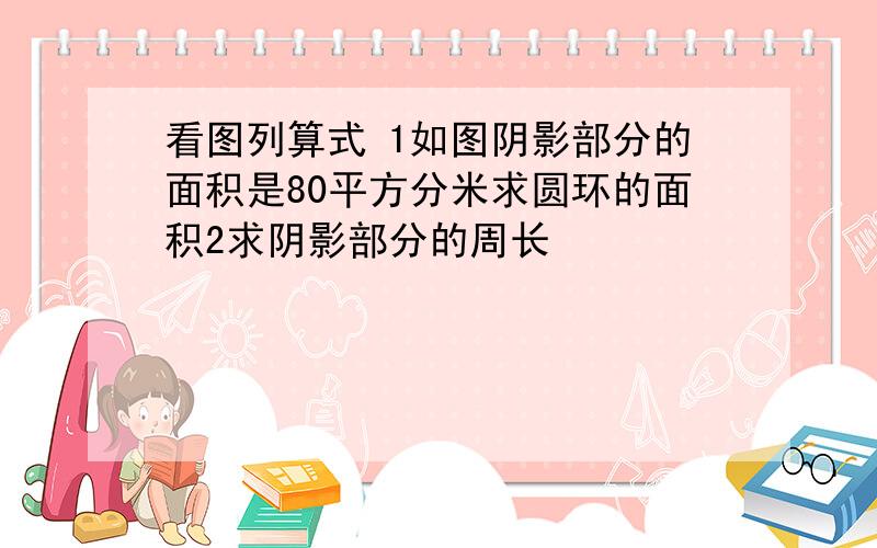 看图列算式 1如图阴影部分的面积是80平方分米求圆环的面积2求阴影部分的周长