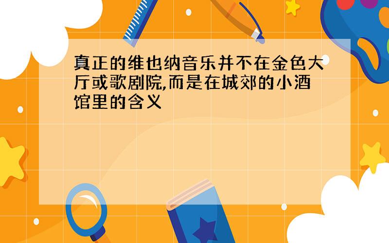 真正的维也纳音乐并不在金色大厅或歌剧院,而是在城郊的小酒馆里的含义