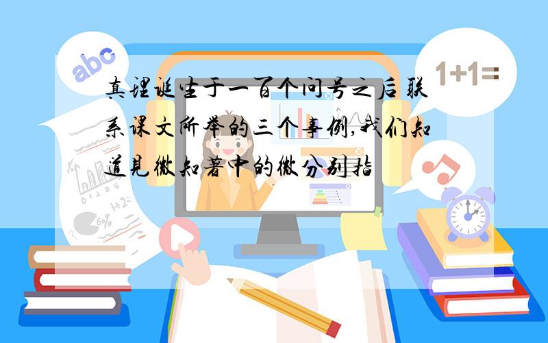 真理诞生于一百个问号之后 联系课文所举的三个事例,我们知道见微知著中的微分别指