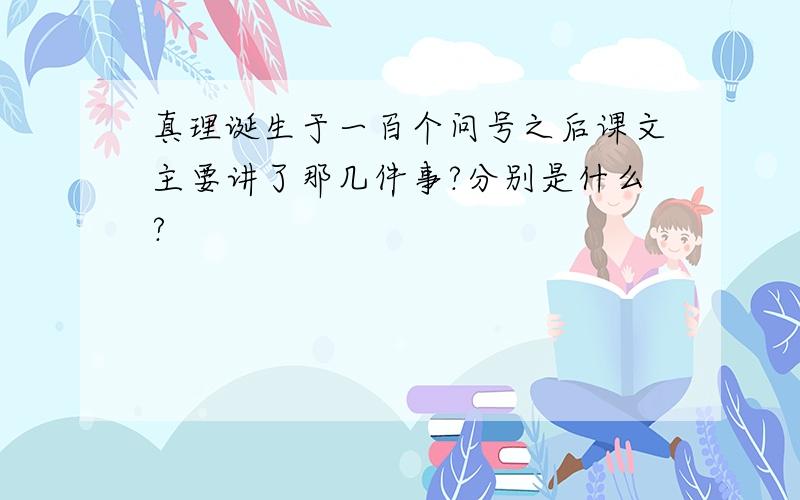 真理诞生于一百个问号之后课文主要讲了那几件事?分别是什么?