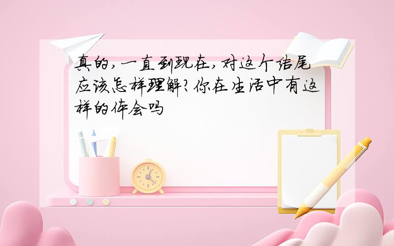 真的,一直到现在,对这个结尾应该怎样理解?你在生活中有这样的体会吗