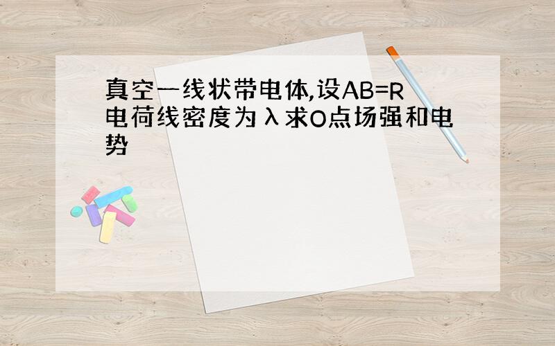 真空一线状带电体,设AB=R电荷线密度为λ求O点场强和电势