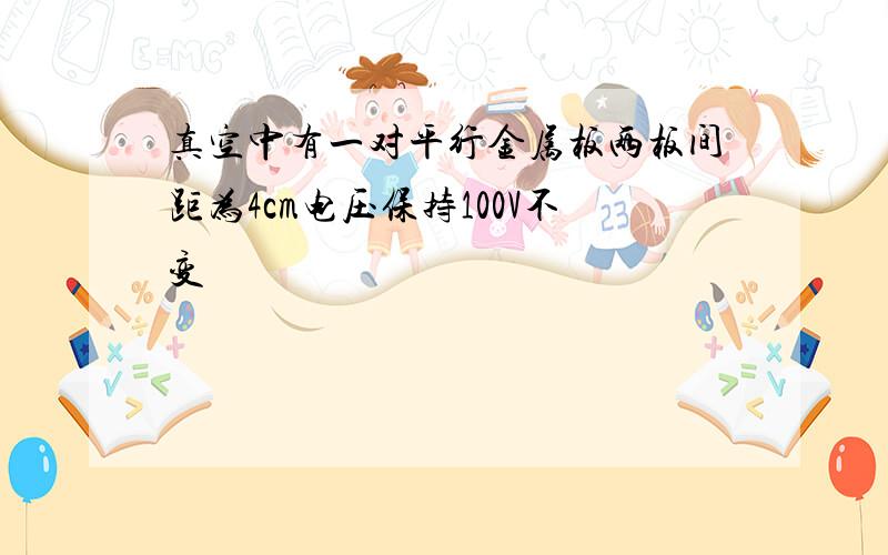 真空中有一对平行金属板两板间距为4cm电压保持100V不变