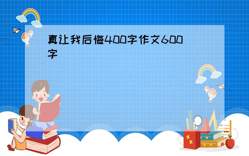 真让我后悔400字作文600字