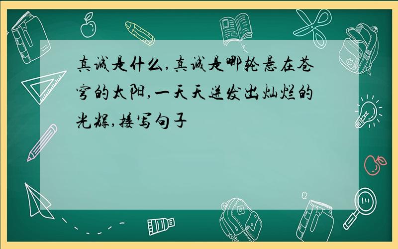 真诚是什么,真诚是哪轮悬在苍穹的太阳,一天天迸发出灿烂的光辉,接写句子