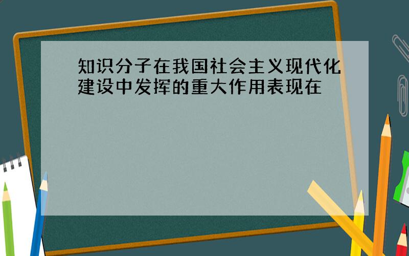 知识分子在我国社会主义现代化建设中发挥的重大作用表现在