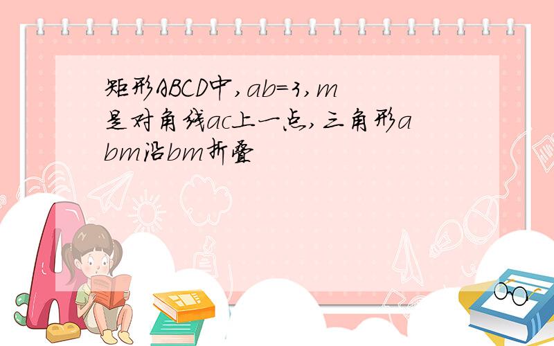 矩形ABCD中,ab=3,m是对角线ac上一点,三角形abm沿bm折叠