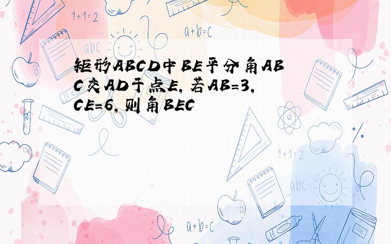 矩形ABCD中BE平分角ABC交AD于点E,若AB=3,CE=6,则角BEC