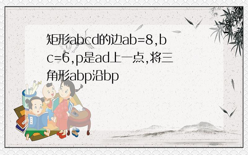 矩形abcd的边ab=8,bc=6,p是ad上一点,将三角形abp沿bp