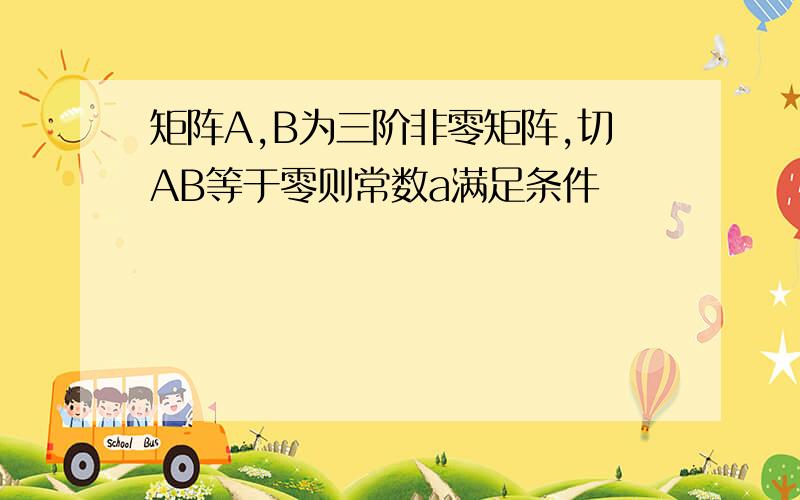 矩阵A,B为三阶非零矩阵,切AB等于零则常数a满足条件