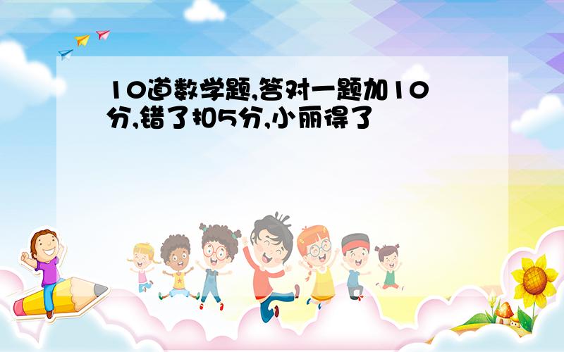 10道数学题,答对一题加10分,错了扣5分,小丽得了