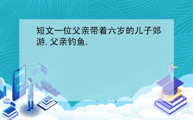 短文一位父亲带着六岁的儿子郊游,父亲钓鱼,