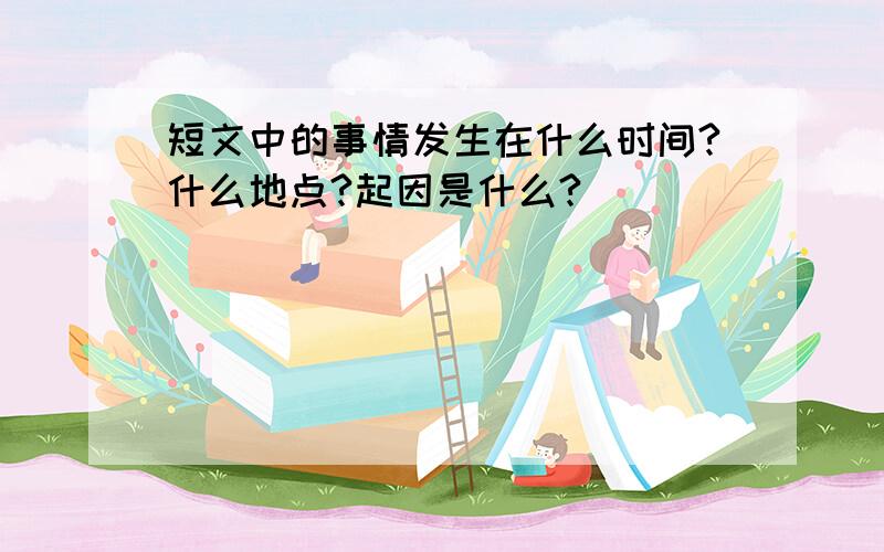 短文中的事情发生在什么时间?什么地点?起因是什么?