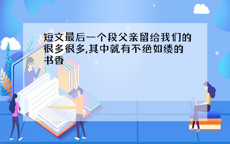 短文最后一个段父亲留给我们的很多很多,其中就有不绝如缕的书香