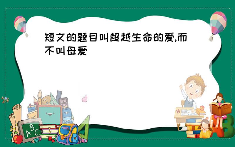 短文的题目叫超越生命的爱,而不叫母爱