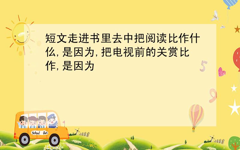 短文走进书里去中把阅读比作什仫,是因为,把电视前的关赏比作,是因为