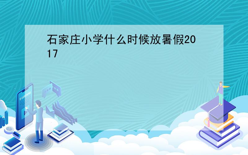 石家庄小学什么时候放暑假2017