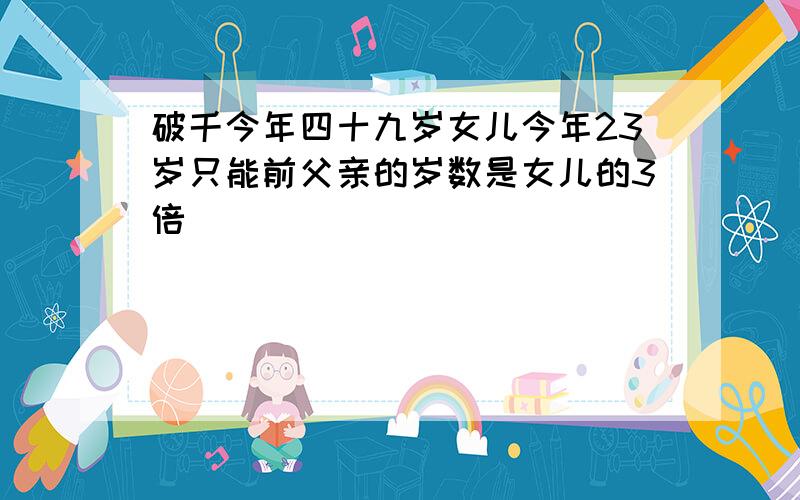 破千今年四十九岁女儿今年23岁只能前父亲的岁数是女儿的3倍