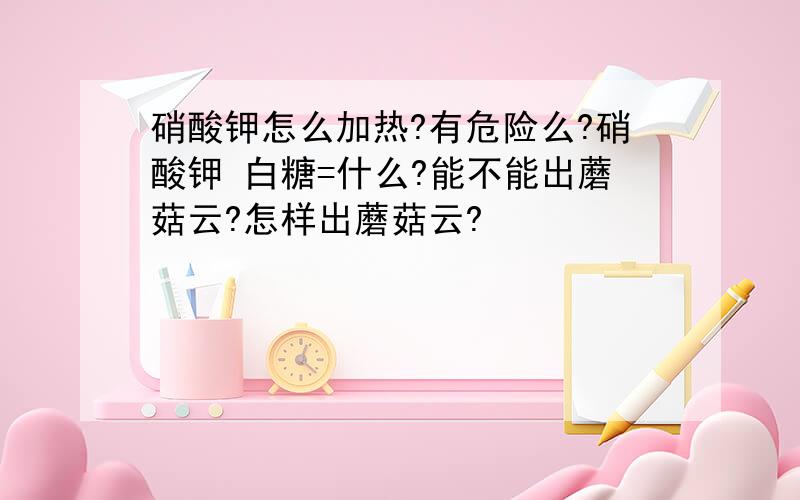 硝酸钾怎么加热?有危险么?硝酸钾 白糖=什么?能不能出蘑菇云?怎样出蘑菇云?