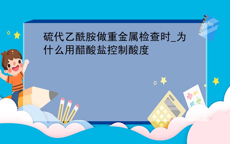 硫代乙酰胺做重金属检查时_为什么用醋酸盐控制酸度