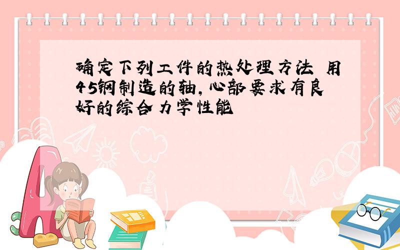 确定下列工件的热处理方法 用45钢制造的轴,心部要求有良好的综合力学性能