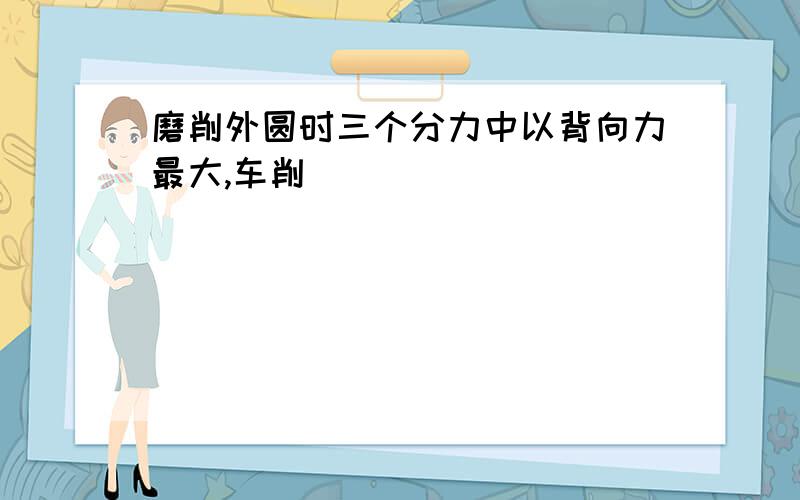 磨削外圆时三个分力中以背向力最大,车削