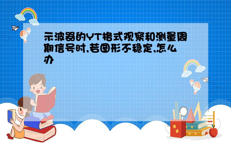 示波器的YT格式观察和测量周期信号时,若图形不稳定,怎么办