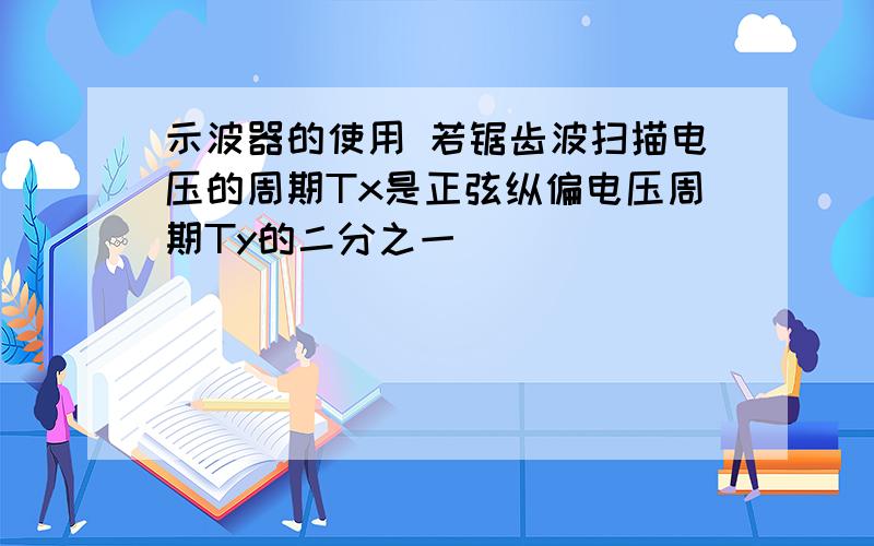 示波器的使用 若锯齿波扫描电压的周期Tx是正弦纵偏电压周期Ty的二分之一