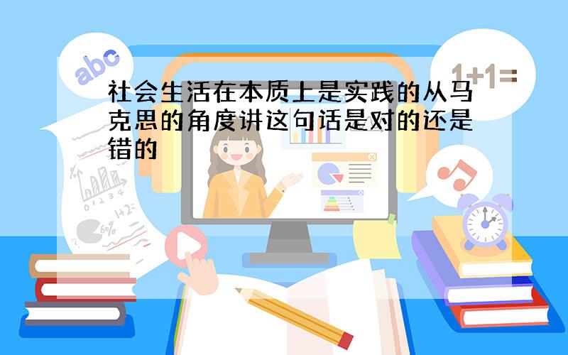 社会生活在本质上是实践的从马克思的角度讲这句话是对的还是错的