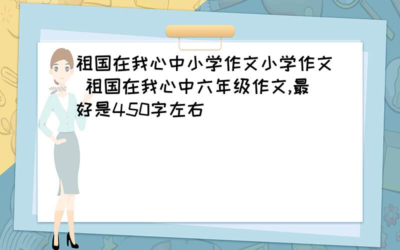 祖国在我心中小学作文小学作文 祖国在我心中六年级作文,最好是450字左右