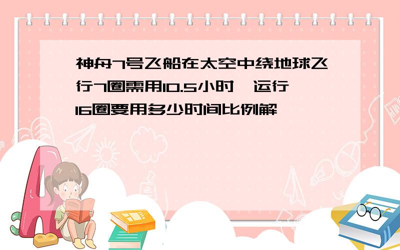 神舟7号飞船在太空中绕地球飞行7圈需用10.5小时,运行16圈要用多少时间比例解