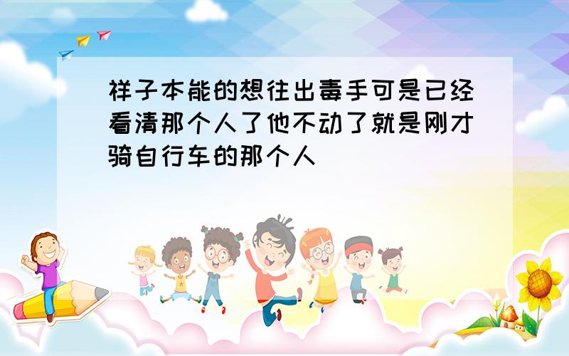 祥子本能的想往出毒手可是已经看清那个人了他不动了就是刚才骑自行车的那个人