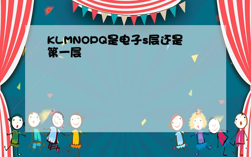 KLMNOPQ是电子s层还是第一层