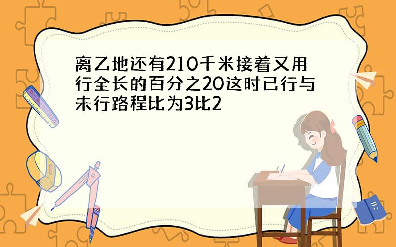 离乙地还有210千米接着又用行全长的百分之20这时已行与未行路程比为3比2