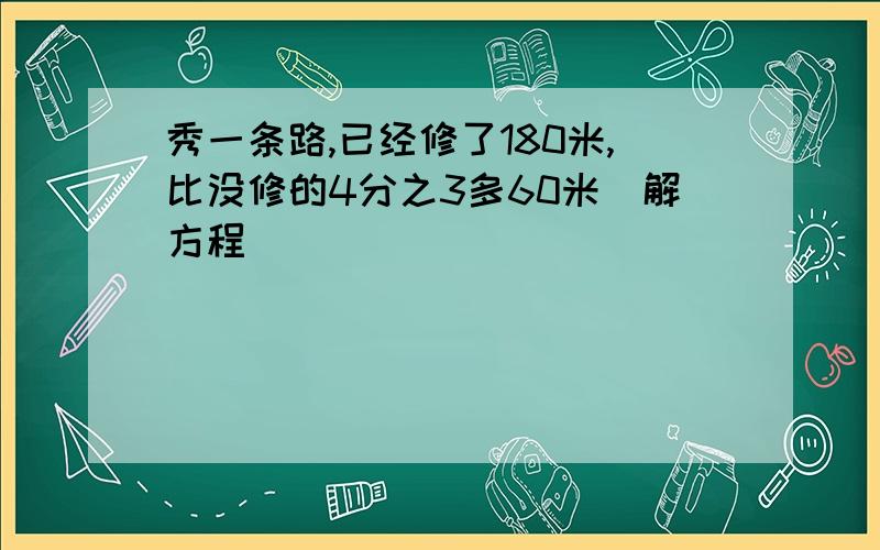 秀一条路,已经修了180米,比没修的4分之3多60米(解方程)