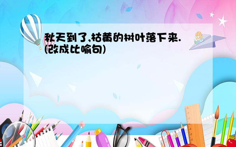 秋天到了,枯黄的树叶落下来.(改成比喻句)