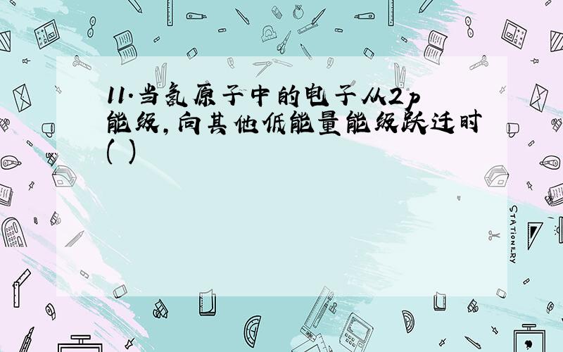 11.当氢原子中的电子从2p能级,向其他低能量能级跃迁时( )