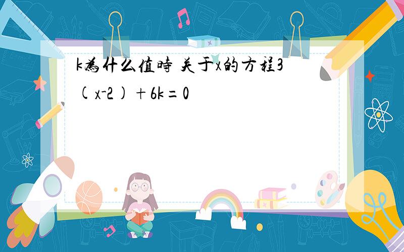 k为什么值时 关于x的方程3(x-2)+6k=0