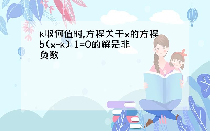 k取何值时,方程关于x的方程5(x-k) 1=0的解是非负数