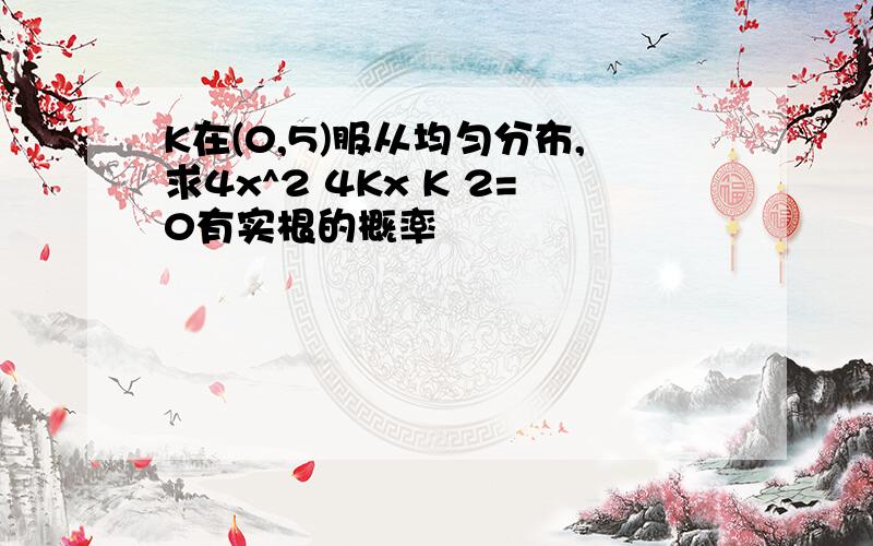 K在(0,5)服从均匀分布,求4x^2 4Kx K 2=0有实根的概率